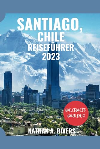 SANTIAGO, CHILE Reiseführer 2023: Ein umfassender Leitfaden zum Erleben der ikonischen Wahrzeichen, Naturwunder, verborgenen Schätze, besten ... Hauptstadt (World's Wonders, Band 29)